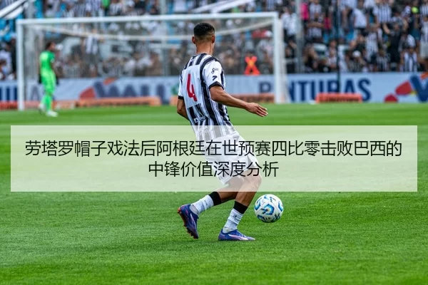 劳塔罗帽子戏法后阿根廷在世预赛四比零击败巴西的中锋价值深度分析